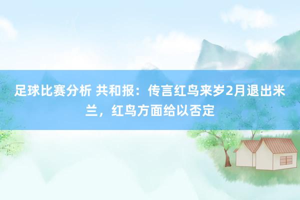 足球比赛分析 共和报：传言红鸟来岁2月退出米兰，红鸟方面给以否定