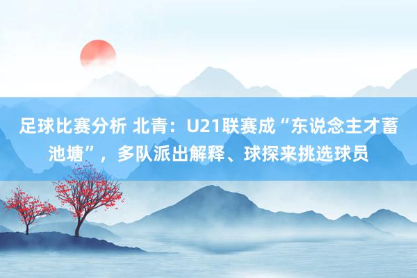 足球比赛分析 北青：U21联赛成“东说念主才蓄池塘”，多队派出解释、球探来挑选球员