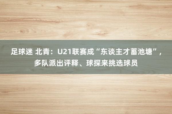 足球迷 北青：U21联赛成“东谈主才蓄池塘”，多队派出评释、球探来挑选球员