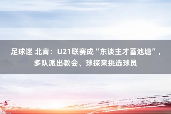 足球迷 北青：U21联赛成“东谈主才蓄池塘”，多队派出教会、球探来挑选球员