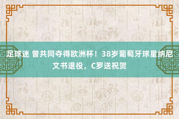 足球迷 曾共同夺得欧洲杯！38岁葡萄牙球星纳尼文书退役，C罗送祝贺