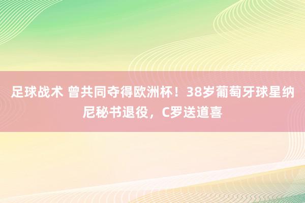 足球战术 曾共同夺得欧洲杯！38岁葡萄牙球星纳尼秘书退役，C罗送道喜