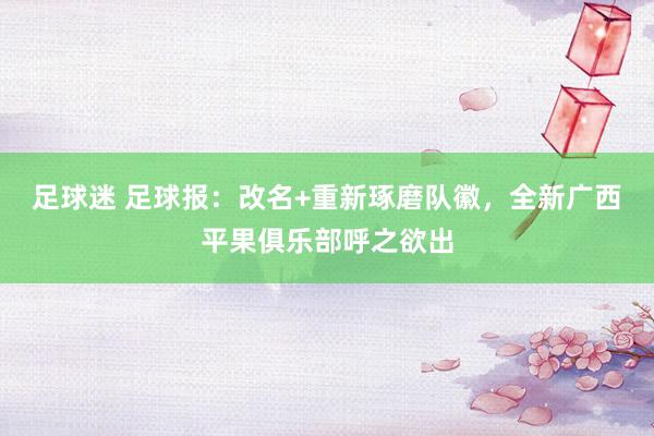 足球迷 足球报：改名+重新琢磨队徽，全新广西平果俱乐部呼之欲出