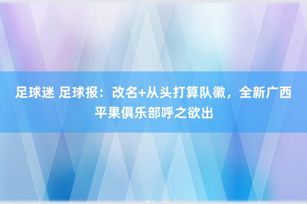 足球迷 足球报：改名+从头打算队徽，全新广西平果俱乐部呼之欲出