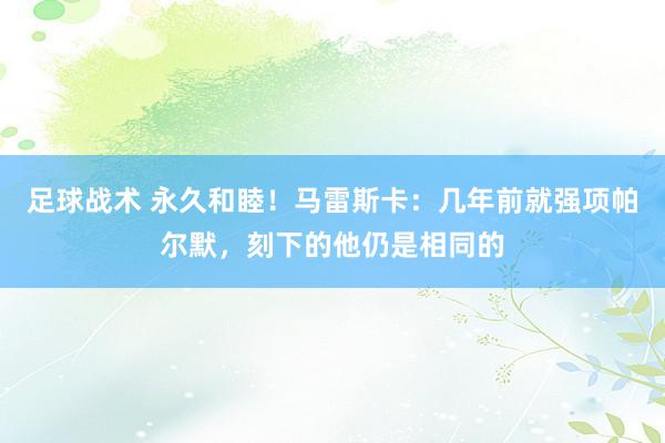 足球战术 永久和睦！马雷斯卡：几年前就强项帕尔默，刻下的他仍是相同的