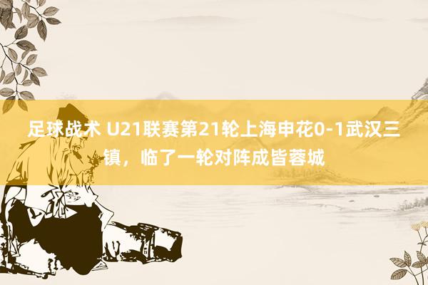 足球战术 U21联赛第21轮上海申花0-1武汉三镇，临了一轮对阵成皆蓉城