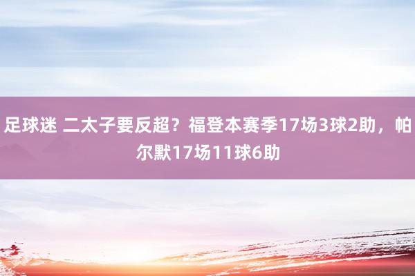 足球迷 二太子要反超？福登本赛季17场3球2助，帕尔默17场11球6助