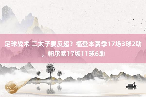 足球战术 二太子要反超？福登本赛季17场3球2助，帕尔默17场11球6助