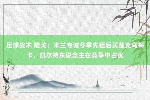 足球战术 隆戈：米兰专诚冬季先租后买楚克乌梅卡，凯尔特东说念主在竞争中占优