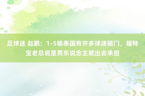 足球迷 赵鹏：1-5输泰国有许多球迷砸门，福特宝老总说是男东说念主就出去承担