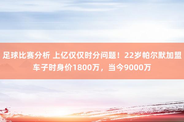 足球比赛分析 上亿仅仅时分问题！22岁帕尔默加盟车子时身价1800万，当今9000万