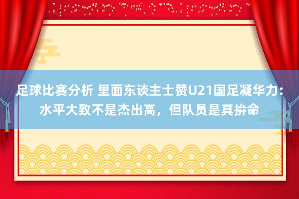 足球比赛分析 里面东谈主士赞U21国足凝华力：水平大致不是杰出高，但队员是真拚命