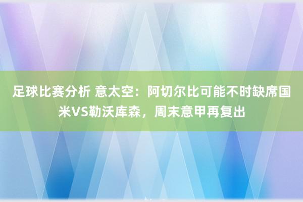 足球比赛分析 意太空：阿切尔比可能不时缺席国米VS勒沃库森，周末意甲再复出