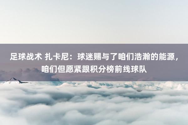 足球战术 扎卡尼：球迷赐与了咱们浩瀚的能源，咱们但愿紧跟积分榜前线球队