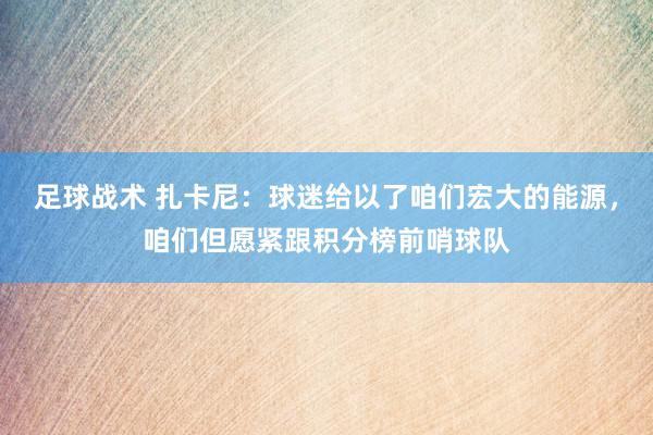 足球战术 扎卡尼：球迷给以了咱们宏大的能源，咱们但愿紧跟积分榜前哨球队