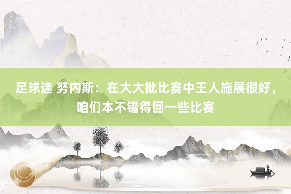 足球迷 努内斯：在大大批比赛中王人施展很好，咱们本不错得回一些比赛