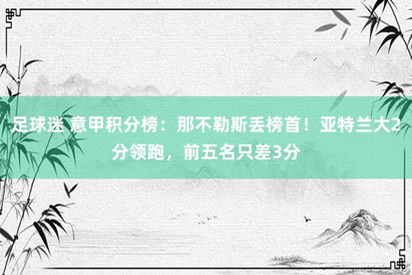 足球迷 意甲积分榜：那不勒斯丢榜首！亚特兰大2分领跑，前五名只差3分