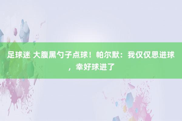 足球迷 大腹黑勺子点球！帕尔默：我仅仅思进球，幸好球进了