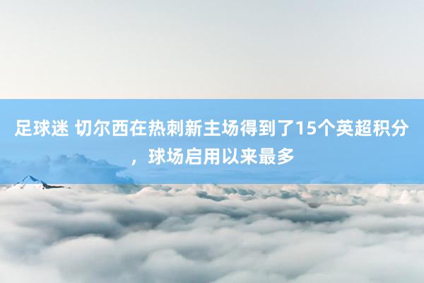 足球迷 切尔西在热刺新主场得到了15个英超积分，球场启用以来最多