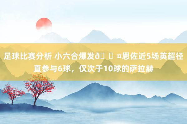 足球比赛分析 小六合爆发😤恩佐近5场英超径直参与6球，仅次于10球的萨拉赫