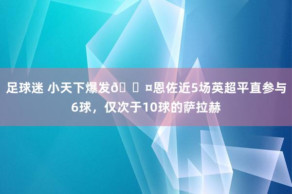 足球迷 小天下爆发😤恩佐近5场英超平直参与6球，仅次于10球的萨拉赫