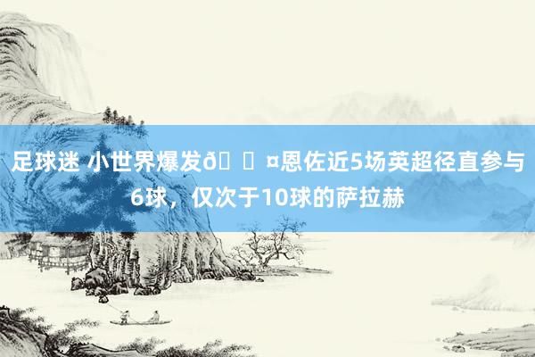 足球迷 小世界爆发😤恩佐近5场英超径直参与6球，仅次于10球的萨拉赫