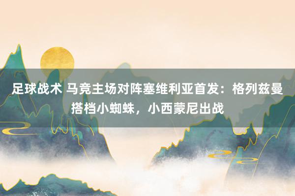 足球战术 马竞主场对阵塞维利亚首发：格列兹曼搭档小蜘蛛，小西蒙尼出战