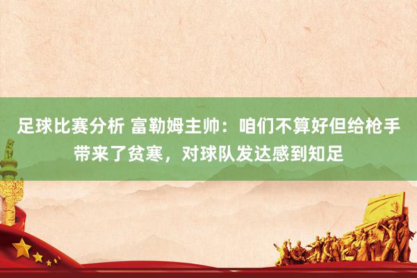 足球比赛分析 富勒姆主帅：咱们不算好但给枪手带来了贫寒，对球队发达感到知足