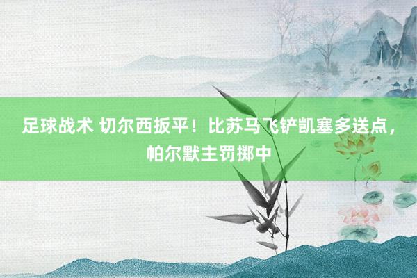 足球战术 切尔西扳平！比苏马飞铲凯塞多送点，帕尔默主罚掷中