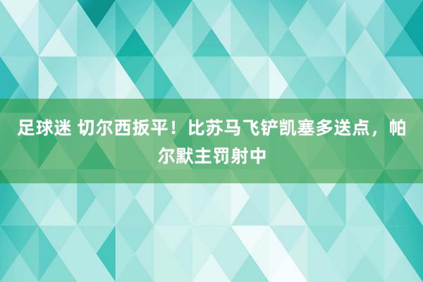 足球迷 切尔西扳平！比苏马飞铲凯塞多送点，帕尔默主罚射中