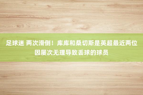 足球迷 两次滑倒！库库和桑切斯是英超最近两位因屡次无理导致丢球的球员