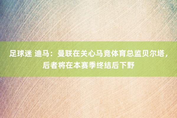 足球迷 迪马：曼联在关心马竞体育总监贝尔塔，后者将在本赛季终结后下野