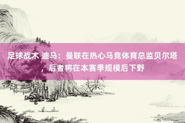 足球战术 迪马：曼联在热心马竞体育总监贝尔塔，后者将在本赛季规模后下野