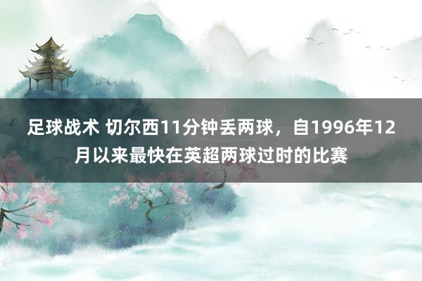 足球战术 切尔西11分钟丢两球，自1996年12月以来最快在英超两球过时的比赛