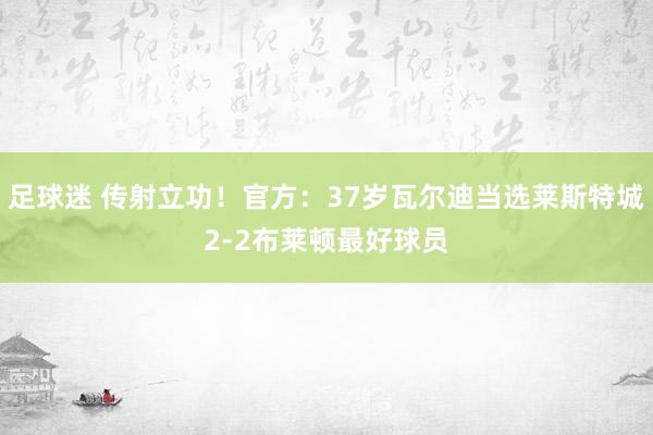 足球迷 传射立功！官方：37岁瓦尔迪当选莱斯特城2-2布莱顿最好球员