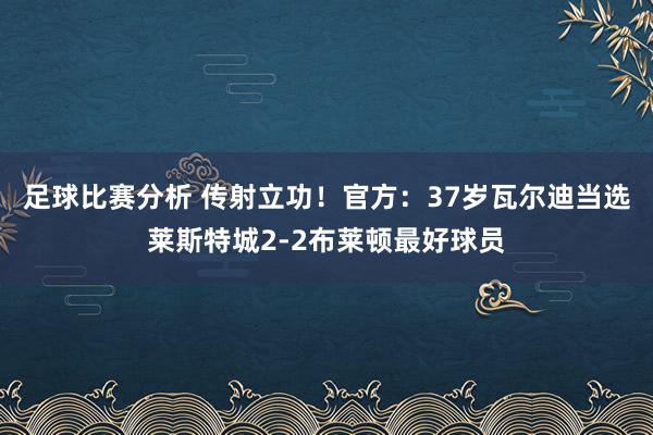 足球比赛分析 传射立功！官方：37岁瓦尔迪当选莱斯特城2-2布莱顿最好球员