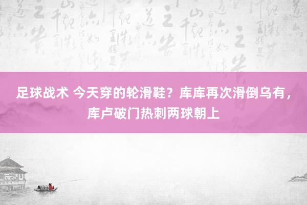 足球战术 今天穿的轮滑鞋？库库再次滑倒乌有，库卢破门热刺两球朝上