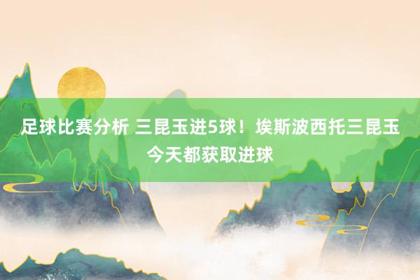 足球比赛分析 三昆玉进5球！埃斯波西托三昆玉今天都获取进球