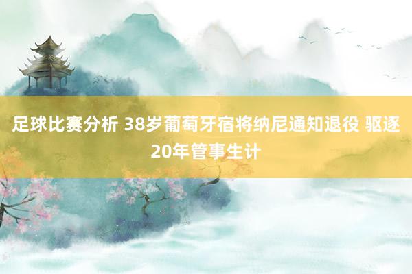 足球比赛分析 38岁葡萄牙宿将纳尼通知退役 驱逐20年管事生计