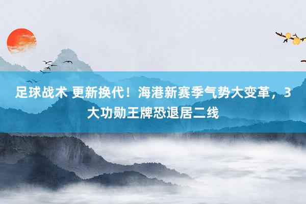 足球战术 更新换代！海港新赛季气势大变革，3大功勋王牌恐退居二线