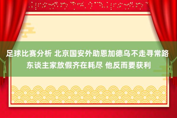 足球比赛分析 北京国安外助恩加德乌不走寻常路 东谈主家放假齐在耗尽 他反而要获利