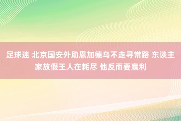 足球迷 北京国安外助恩加德乌不走寻常路 东谈主家放假王人在耗尽 他反而要赢利