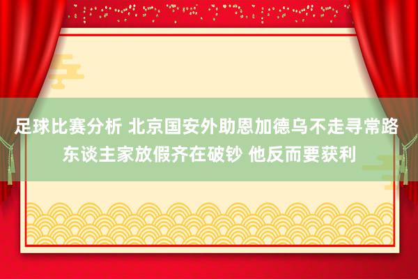 足球比赛分析 北京国安外助恩加德乌不走寻常路 东谈主家放假齐在破钞 他反而要获利