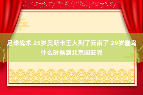 足球战术 25岁奥斯卡王人到了云南了 29岁塞鸟什么时候到北京国安呢