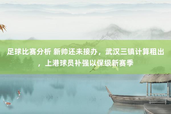 足球比赛分析 新帅还未接办，武汉三镇计算租出，上港球员补强以保级新赛季