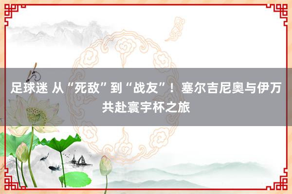 足球迷 从“死敌”到“战友”！塞尔吉尼奥与伊万共赴寰宇杯之旅