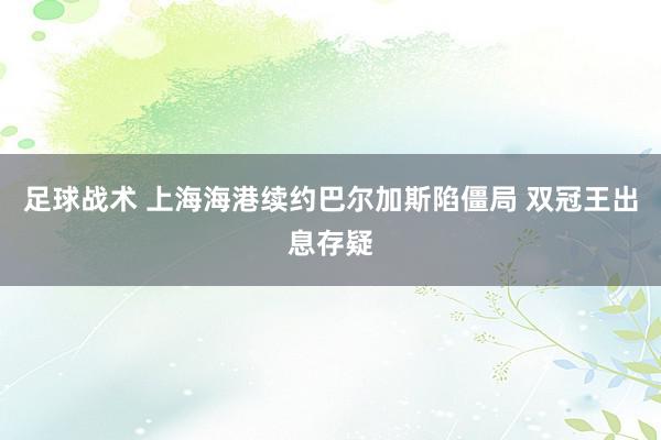 足球战术 上海海港续约巴尔加斯陷僵局 双冠王出息存疑