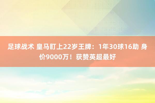 足球战术 皇马盯上22岁王牌：1年30球16助 身价9000万！获赞英超最好