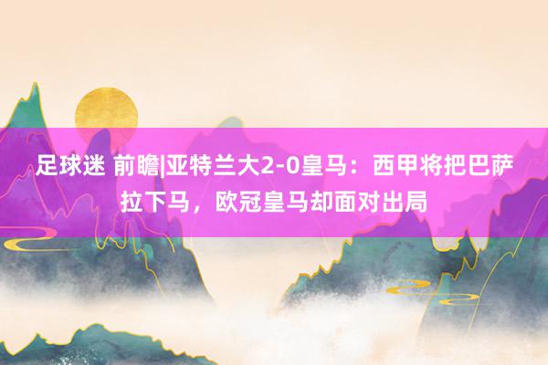 足球迷 前瞻|亚特兰大2-0皇马：西甲将把巴萨拉下马，欧冠皇马却面对出局