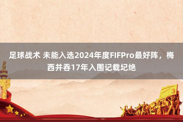 足球战术 未能入选2024年度FIFPro最好阵，梅西并吞17年入围记载圮绝